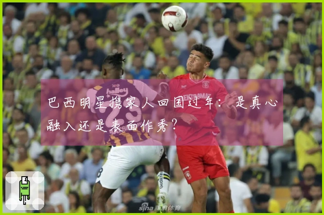 巴西明星携家人回国过年：是真心融入还是表面作秀？