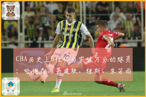CBA历史上6位得分突破万分的球员：哈德森、易建联、琼斯、朱芳雨、刘炜、王哲林