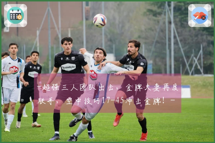 -超强三人团队出击，金牌夫妻再度联手，空中技巧17-45冲击金牌！-