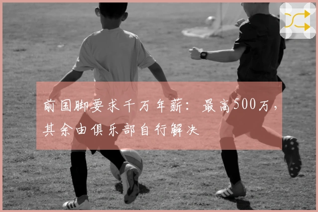 前国脚要求千万年薪：最高500万，其余由俱乐部自行解决