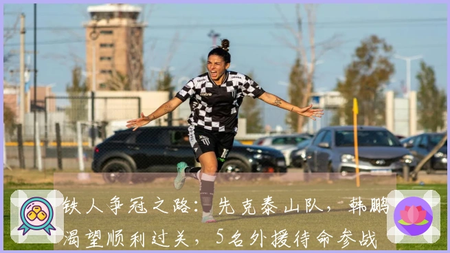 铁人争冠之路：先克泰山队，韩鹏渴望顺利过关，5名外援待命参战