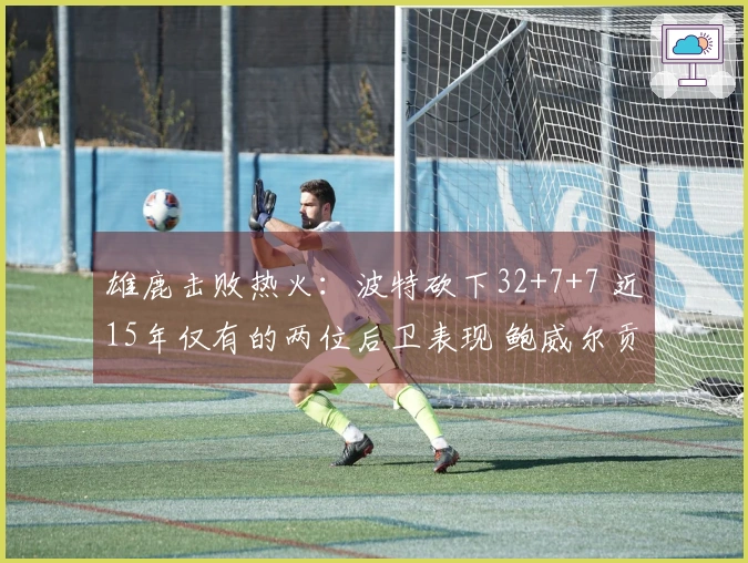 雄鹿击败热火：波特砍下32+7+7 近15年仅有的两位后卫表现 鲍威尔贡献26分