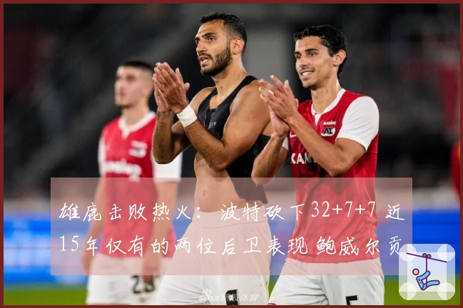 雄鹿击败热火：波特砍下32+7+7 近15年仅有的两位后卫表现 鲍威尔贡献26分