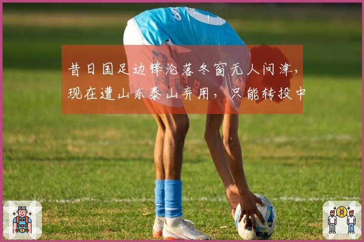 昔日国足边锋沦落冬窗无人问津，现在遭山东泰山弃用，只能转投中冠