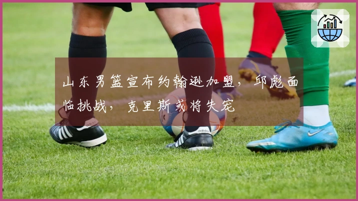 山东男篮宣布约翰逊加盟，邱彪面临挑战，克里斯或将失宠