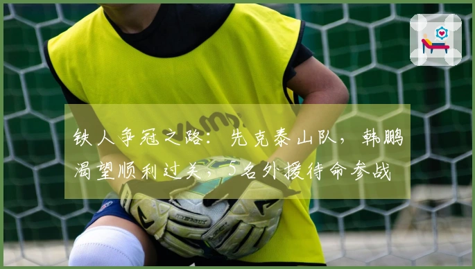 铁人争冠之路：先克泰山队，韩鹏渴望顺利过关，5名外援待命参战