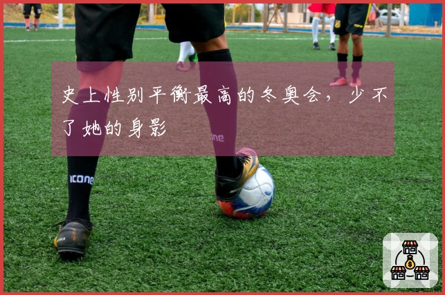 史上性别平衡最高的冬奥会，少不了她的身影