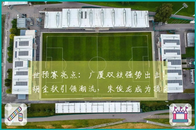 世预赛亮点：广厦双核强势出击！胡金秋引领潮流，朱俊龙成为顶尖3D球员