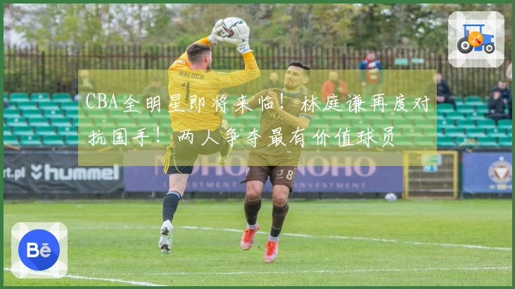 CBA全明星即将来临！林庭谦再度对抗国手！两人争夺最有价值球员