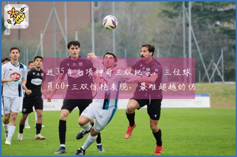 近35年七项神奇三双纪录，三位球员60+三双惊艳表现，最难超越的仍然是他