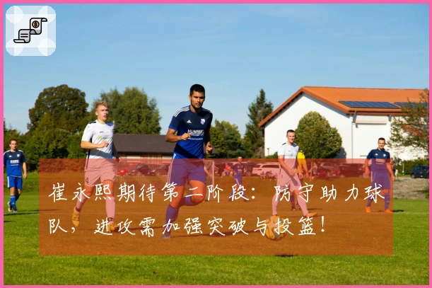 崔永熙期待第二阶段：防守助力球队，进攻需加强突破与投篮！