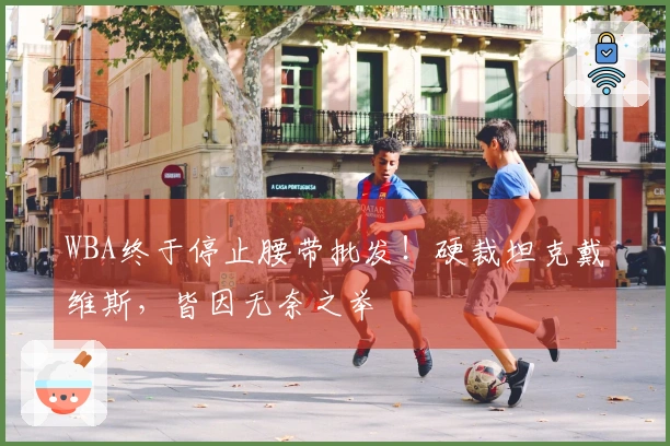 WBA终于停止腰带批发！硬裁坦克戴维斯，皆因无奈之举