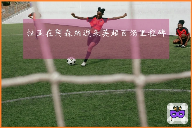 拉亚在阿森纳迎来英超百场里程碑