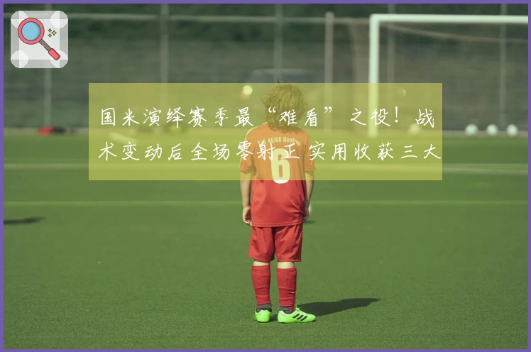 国米演绎赛季最“难看”之役！战术变动后全场零射正 实用收获三大优势