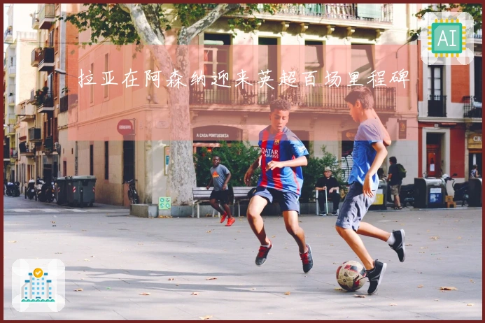 拉亚在阿森纳迎来英超百场里程碑