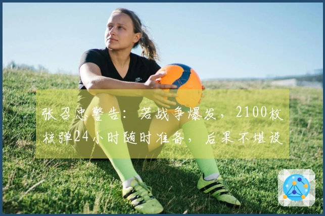 张召忠警告：若战争爆发，2100枚核弹24小时随时准备，后果不堪设想