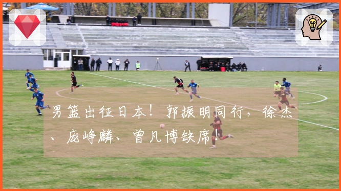 男篮出征日本！郭振明同行，徐杰、庞峥麟、曾凡博缺席！