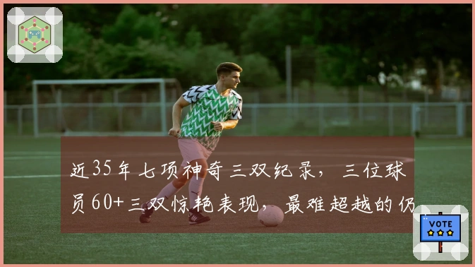 近35年七项神奇三双纪录，三位球员60+三双惊艳表现，最难超越的仍然是他